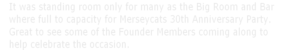    It was standing room only for many as the Big Room and Bar     
   where full to capacity for Merseycats 30th Anniversary Party.
   Great to see some of the Founder Members coming along to
   help celebrate the occasion. 