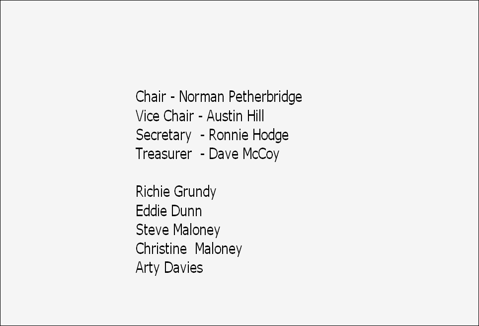 Chair - Norman Petherbridge
Vice Chair - Austin Hill
Secretary  - Ronnie Hodge
Treasurer  - Dave McCoy

Richie Grundy
Eddie Dunn                                   
Steve Maloney
Christine  Maloney
Arty Davies

